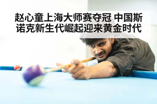 赵心童上海大师赛夺冠 中国斯诺克新生代崛起迎来黄金时代