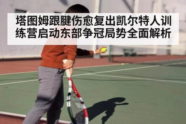 塔图姆跟腱伤愈复出凯尔特人训练营启动东部争冠局势全面解析